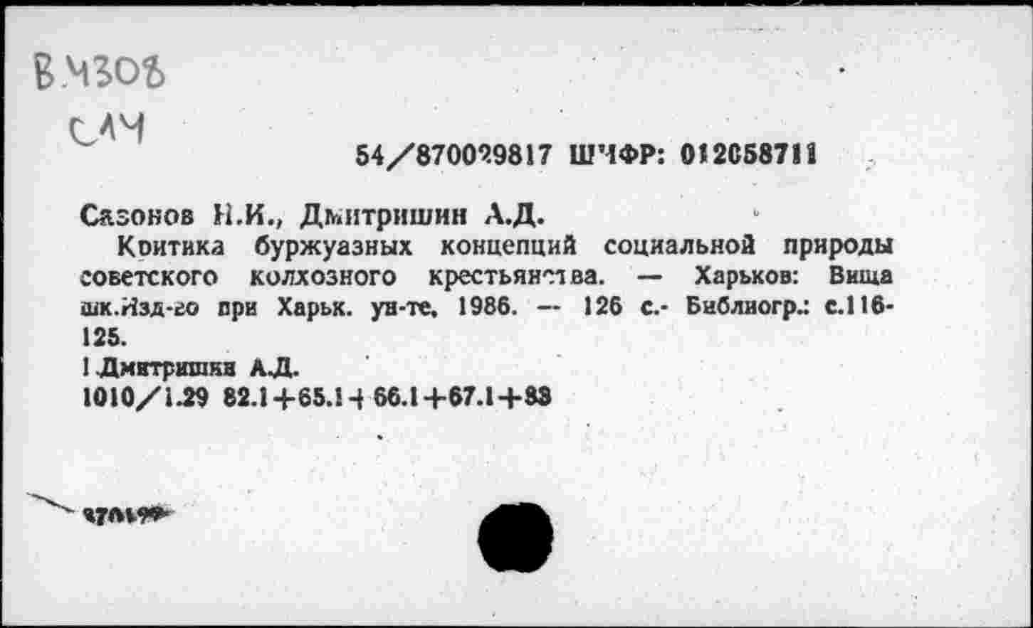 ﻿В.МЗОЬ
САМ
54/87009.9817 ШИФР: 012058711
Сазонов Н.И., Дмитришин А.Д.
Коитика буржуазных концепций социальной природы советского колхозного крестьянства. — Харьков: Вища шк.Изд-во при Харьк. ун-те, 1986. -- 126 с.- Библиогр.: с.116-125.
ГДмитрншкн АЛ.
1010/1-29 82.1+65.14 66.1+67.1+83
